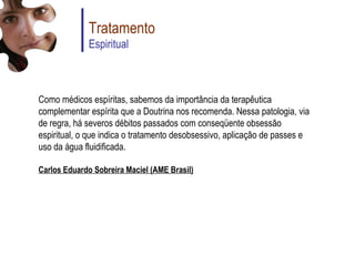 Tratamento Espiritual Como médicos espíritas, sabemos da importância da terapêutica complementar espírita que a Doutrina nos recomenda. Nessa patologia, via de regra, há severos débitos passados com conseqüente obsessão espiritual, o que indica o tratamento desobsessivo, aplicação de passes e uso da água fluidificada.  Carlos Eduardo Sobreira Maciel (AME Brasil) 