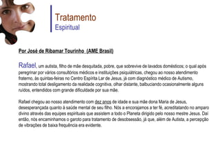 Por José de Ribamar Tourinho (AME Brasil) Rafael ,  um autista, filho de mãe desquitada, pobre, que sobrevive de lavados domésticos; o qual após peregrinar por vários consultórios médicos e instituições psiquiátricas, chegou ao nosso atendimento fraterno, às quintas-feiras no Centro Espírita Lar de Jesus, já com diagnóstico médico de Autismo, mostrando total desligamento da realidade cognitiva, olhar distante, balbuciando ocasionalmente alguns ruídos, entendidos com grande dificuldade por sua mãe. Rafael chegou ao nosso atendimento com  dez anos  de idade e sua mãe dona Maria de Jesus, desesperançada quanto à saúde mental de seu filho. Nós a encorajamos a ter fé, acreditatando no amparo divino através das equipes espirituais que assistem a todo o Planeta dirigido pelo nosso mestre Jesus. Daí então, nós encaminhamos o garoto para tratamento de desobsessão, já que, além de Autista, a percepção de vibrações de baixa frequência era evidente. Tratamento Espiritual 