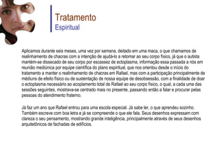 Aplicamos durante seis meses, uma vez por semana, deitado em uma maca, o que chamamos de realinhamento de chacras com a intenção de ajudá-lo a retomar ao seu corpo físico, já que o autista mantém-se dissecado de seu corpo por escassez de ectoplasma, informação essa passada a nós em reunião mediúnica por equipe científica do plano espiritual, que nos orientou desde o início do tratamento a manter o realinhamento de chacras em Rafael, mas com a participação principalmente de médiuns de efeito físico ou de sustentação de nossa equipe de desobsessão, com a finalidade de doar o ectoptasma necessário ao acoplamento total de Rafael ao seu corpo físico, o qual, a cada uma das sessões seguintes, mostrava-se centrado mais no presente, passando então a falar e procurar pelas pessoas do atendimento fraterno. Já faz um ano que Rafael entrou para uma escola especial. Já sabe ler, o que aprendeu sozinho. Também escreve com boa letra e já se compreende o que ele fala. Seus desenhos expressam com clareza o seu pensamento, mostrando grande inteligência, principalmente através de seus desenhos arquitetônicos de fachadas de edifícios. Tratamento Espiritual 