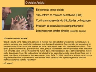 O Adulto Autista Ele continua sendo autista 10% entram no mercado de trabalho (EUA) Continuam apresentando dificuldades de linguagem Precisam de supervisão e acompanhamento Desempenham tarefas simples  (depende do grau) “ Eu tenho um filho autista”   "Ele já é adulto (38*). Toca piano, compõe, lê música, mas para abotoar uma camisa é uma loucura. O autismo começou a se manifestar muito cedo e de forma estranhíssima. Por exemplo, ele aprendeu a ler comigo quando tinha 4 anos e de repente ele lia de cabeça para baixo, não precisava virar o livro... É um gênio que sinceramente eu queria que não fosse, porque o autista tem total incapacidade de se relacionar com o mundo. Você tem que mergulhar no mundo deles. Há incapacidade de se comunicar com o mundo real e de produzir. Você não pode colocar para trabalhar ou fazer alguma outra coisa. Eu conheço bem o que é o problema, sobretudo na época em que eu tive o Rafa. Foi difícil identificar o autismo, uma loucura, ninguém sabia direito o que ele tinha. O Rafinha é muito parecido com o personagem que o Dustin Hoffman interpreta no filme Rain Man."  (Jô soares) 