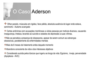 O Caso  Aderson Olhar parado, músculos em rigidez, face pálida, absoluta ausência do lugar onde estava, semimorto - Autismo avançado Cartas anônimas com acusações mentirosas a várias pessoas por motivos diversos, causando insegurança, tristeza, levando ao suicídio e estados de depressão a suas vítimas. Não se percebia a presença de obsessores, apesar de serem comum as cobranças obsessivas, paralelamente ás enfermidades mentais Mais de 6 meses de tratamento antes daquele momento Abandono consciente da vida e dos interesses objetivos Considerado suicida pelos tóxicos que ingeriu ao longo da vida: Egoísmo,  inveja, perversidade (Apoplexia - AVC) 