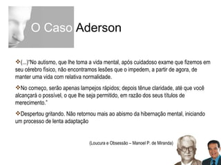 O Caso  Aderson (...)“No autismo, que lhe toma a vida mental, após cuidadoso exame que fizemos em seu cérebro físico, não encontramos lesões que o impedem, a partir de agora, de manter uma vida com relativa normalidade. No começo, serão apenas lampejos rápidos; depois tênue claridade, até que você alcançará o possível, o que lhe seja permitido, em razão dos seus títulos de merecimento.”  Despertou gritando. Não retornou mais ao abismo da hibernação mental, iniciando um processo de lenta adaptação (Loucura e Obsessão – Manoel P. de Miranda) 