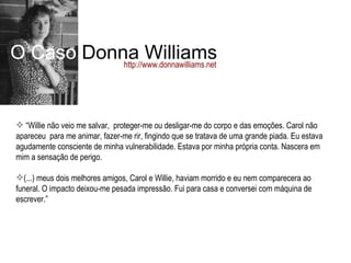 O Caso  Donna Williams http://www.donnawilliams.net “ Willie não veio me salvar,  proteger-me ou desligar-me do corpo e das emoções. Carol não apareceu  para me animar, fazer-me rir, fingindo que se tratava de uma grande piada. Eu estava agudamente consciente de minha vulnerabilidade. Estava por minha própria conta. Nascera em mim a sensação de perigo. (...) meus dois melhores amigos, Carol e Willie, haviam morrido e eu nem comparecera ao funeral. O impacto deixou-me pesada impressão. Fui para casa e conversei com máquina de escrever.” 