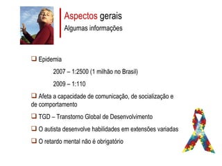 Aspectos  gerais Algumas informações Epidemia 2007 – 1:2500 (1 milhão no Brasil) 2009 – 1:110 Afeta a capacidade de comunicação, de socialização e de comportamento TGD – Transtorno Global de Desenvolvimento O autista desenvolve habilidades em extensões variadas O retardo mental não é obrigatório 