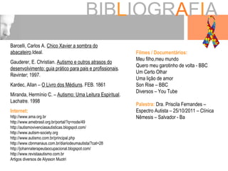 BIB L IOGR A F I A Barcelli, Carlos A.  Chico Xavier a sombra do   abacateiro .Ideal.  Gauderer, E. Christian.  Autismo e outros atrasos do desenvolvimento: guia prático para pais e profissionais . Revinter; 1997. Kardec, Allan –  O Livro dos Médiuns . FEB. 1861 Miranda, Hermínio C. –  Autismo: Uma Leitura Espiritual . Lachatre. 1998 Internet: http://www.ama.org.br http://www.amebrasil.org.br/portal/?q=node/49 http://autismovivenciasautisticas.blogspot.com/ http://www.autism-society.org http://www.autismo.com.br/principal.php http://www.cbnmanaus.com.br/diariodeumautista/?cat=28 http://johannaterapeutaocupacional.blogspot.com/ http://www.revistaautismo.com.br  Artigos diversos de Alysson Muotri Filmes / Documentários: Meu filho,meu mundo Quero meu garotinho de volta - BBC Um Certo Olhar Uma lição de amor Son Rise – BBC Diversos – You Tube Palestra:  Dra. Priscila Fernandes – Espectro Autista – 25/10/2011 – Clínica Nêmesis – Salvador - Ba 