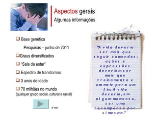 Aspectos  gerais Algumas informações Base genética Pesquisas – junho de 2011 Graus diversificados “ Sala de estar” Espectro de transtornos 3 anos de idade 70 milhões no mundo  (qualquer grupo social, cultural e racial) 6 min “ A vida deveria ser mais que seguir comandos; ações e expressões deveriam ser mais que treinamento e um meio para um fim. A vida deveria, em algum momento, ser uma recompensa por si mesma.”   Donna Williams   