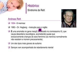Histórico Síndrome de Rett Andreas Rett  1954  - 8 meninas 1983 – Dr. Hagberg  - tradução para o inglês É  uma anomalia no gene mecp2 (localizado no cromossomo X), que causa desordens neurológica, acometendo quase que exclusivamente crianças do sexo feminino (os meninos normalmente não resistem e morrem precocemente).  Um dos tipos mais graves de autismo Sempre vem acompanhado de retardamento mental 