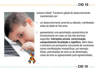 Classificação Estatística internacional de Doenças e   Problemas Relacionados  –  CID 10   (2000) Autismo infantil: Transtorno global do desenvolvimento caracterizado por:  um desenvolvimento anormal ou alterado, manifestado antes da idade de três anos,  apresentando uma perturbação característica do funcionamento em cada um dos três domínios seguintes:  interações sociais, comunicação, comportamento focalizado e repetitivo.  Além disso, o transtorno se acompanha comumente de numerosas outras manifestações inespecíficas, por exemplo: fobias, perturbações de sono ou da alimentação, crises de birra ou agressividade (auto-agressividade). Classificação Estatística internacional de Doenças e Problemas Relacionados  –  CID 10   (2000) 