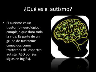¿Qué es el autismo?

• El autismo es un
  trastorno neurológico
  complejo que dura toda
  la vida. Es parte de un
  grupo de trastornos
  conocidos como
  trastornos del espectro
  autista (ASD por sus
  siglas en inglés).
 