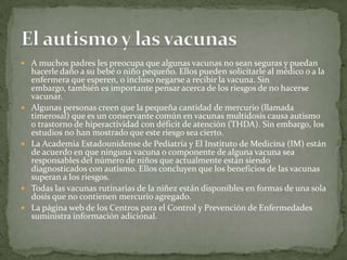  A muchos padres les preocupa que algunas vacunas no sean seguras y puedan
    hacerle daño a su bebé o niño pequeño. Ellos pueden solicitarle al médico o a la
    enfermera que esperen, o incluso negarse a recibir la vacuna. Sin
    embargo, también es importante pensar acerca de los riesgos de no hacerse
    vacunar.
   Algunas personas creen que la pequeña cantidad de mercurio (llamada
    timerosal) que es un conservante común en vacunas multidosis causa autismo
    o trastorno de hiperactividad con déficit de atención (THDA). Sin embargo, los
    estudios no han mostrado que este riesgo sea cierto.
   La Academia Estadounidense de Pediatría y El Instituto de Medicina (IM) están
    de acuerdo en que ninguna vacuna o componente de alguna vacuna sea
    responsables del número de niños que actualmente están siendo
    diagnosticados con autismo. Ellos concluyen que los beneficios de las vacunas
    superan a los riesgos.
   Todas las vacunas rutinarias de la niñez están disponibles en formas de una sola
    dosis que no contienen mercurio agregado.
   La página web de los Centros para el Control y Prevención de Enfermedades
    suministra información adicional.
 