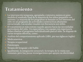 La intervención temprana, apropiada e intensiva mejora en gran
    medida el resultado final de la mayoría de los niños pequeños con
    autismo. La mayoría de los programas se basarán en los intereses del
    niño en un programa de actividades constructivas altamente
    estructurado. Las ayudas visuales con frecuencia son útiles.
   El tratamiento es más exitoso cuando apunta hacia las necesidades
    particulares del niño. Un especialista o un equipo con experiencia
    deben diseñar el programa individualizado para el niño. Se dispone de
    varias terapias efectivas, como:
   Análisis del comportamiento aplicado (ABA, por sus siglas en inglés)
   Medicamentos
   Terapia ocupacional
   Fisioterapia
   Terapia del lenguaje y del habla
   Igualmente, la integración sensorial y la terapia de la visión son
    comunes, pero hay pocas investigaciones que apoyen su efectividad.
 