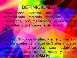 DEFINICIONES
• Preocupación extrema, con un enfoque
  personalizado marcado hacia los objetos
  inanimados, con manerismos estereotipados
  frecuentes y una carencia de relación con la
  gente.

• Entidad Clínica de la infancia en el primer año
  de vida o antes de la edad de 3 años y que se
  asocia con dificultades para establecer
  contacto efectivo con el medio y por un
                                               5
  pensamiento autista. (DSM-IV)
 