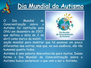 O      Dia   Mundial      de
Conscientização sobre o
Autismo foi instituído pela
ONU em dezembro de 2007,
que definiu a data de 2 de
abril como marco da mobili-
zação mundial para mostrar que há pessoas um pouco
diferentes das outras, mas que, na sua essência, são tão
humanas quanto todos.
Autismo é uma palavra desconhecida para muitos. Dessa
forma o Dia Mundial de Conscientização sobre o
Autismo busca esclarecer o que vem a ser o Autismo.
 