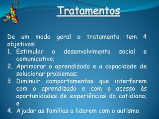 De um modo geral o tratamento tem 4
objetivos:
1. Estimular o desenvolvimento social e
   comunicativo;
2. Aprimorar o aprendizado e a capacidade de
   solucionar problemas;
3. Diminuir comportamentos que interferem
   com o aprendizado e com o acesso às
   oportunidades de experiências do cotidiano;
   e
4. Ajudar as famílias a lidarem com o autismo.
 
