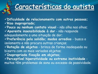 Dificuldade de relacionamento com outras pessoas;
Riso inapropriado;
Pouco ou nenhum contato visual - não olha nos olhos;
Aparente insensibilidade à dor - não responde
adequadamente a uma situação de dor;
Preferência pela solidão; modos arredios - busca o
isolamento e não procura outras crianças;
Rotação de objetos - brinca de forma inadequada ou
bizarra com os mais variados objetos;
Inapropriada fixação em objetos;
Perceptível hiperatividade ou extrema inatividade -
muitos têm problemas de sono ou excesso de passividade;
 