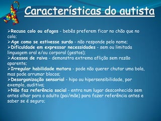 Recusa colo ou afagos - bebês preferem ficar no chão que no
colo;
Age como se estivesse surdo - não responde pelo nome;
Dificuldade em expressar necessidades - sem ou limitada
linguagem oral e/ou corporal (gestos);
Acessos de raiva - demonstra extrema aflição sem razão
aparente;
Irregular habilidade motora - pode não querer chutar uma bola,
mas pode arrumar blocos;
Desorganização sensorial - hipo ou hipersensibilidade, por
exemplo, auditiva;
Não faz referência social - entra num lugar desconhecido sem
antes olhar para o adulto (pai/mãe) para fazer referência antes e
saber se é seguro;
 