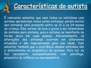 É relevante salientar que nem todos os indivíduos com
autismo apresentam todos estes sintomas, porém muitos
dos sintomas está presente entre os 12 e os 24 meses
da criança. Eles variam de leve a grave e em intensidade
de sintoma para sintoma, pois o autismo se manifesta de
forma única em cada pessoa. Adicionalmente, as
alterações dos sintomas ocorrem em diferentes
situações e são inapropriadas para sua idade. Vale
salientar também que a ocorrência desses sintomas não
é determinista no diagnóstico do autismo. Para tal, se
faz necessário acompanhamento com psicólogo,
psiquiatra da infância ou neuropediatra
 