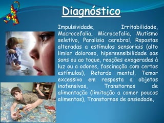 Impulsividade,           Irritabilidade,
Macrocefalia, Microcefalia, Mutismo
seletivo, Paralisia cerebral, Rspostas
alteradas a estímulos sensoriais (alto
limiar doloroso, hipersensibilidade aos
sons ou ao toque, reações exageradas à
luz ou a odores, fascinação com certos
estímulos), Retardo mental, Temor
excessivo em resposta a objetos
inofensivos,       Transtornos       de
alimentação (limitação a comer poucos
alimentos), Transtornos de ansiedade,
 