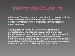 Intervenção Educativa A intervenção passa por uma estimulação e apoio constante como forma de estimular e fazer com que a criança comece a interagir com o ambiente, com as pessoas e outras crianças.  A linguagem dos sinais às vezes é utilizada para a comunicação com crianças mudas, embora  os seus benefícios sejam desconhecidos. Terapia comportamental pode ajudar  as crianças severamente autistas a se controlarem em casa e na escola. Essa terapia é útil quando uma criança autista testar a paciência de até mesmo os pais mais amorosos e os professores mais dedicados.  