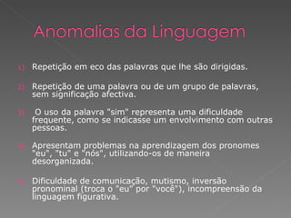 Repetição em eco das palavras que lhe são dirigidas. Repetição de uma palavra ou de um grupo de palavras, sem significação afectiva. O uso da palavra &quot;sim&quot; representa uma dificuldade frequente, como se indicasse um envolvimento com outras pessoas. Apresentam problemas na aprendizagem dos pronomes &quot;eu&quot;, &quot;tu&quot; e &quot;nós&quot;, utilizando-os de maneira desorganizada. Dificuldade de comunicação, mutismo, inversão pronominal (troca o &quot;eu&quot; por &quot;você&quot;), incompreensão da linguagem figurativa. 