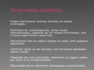 Podem permanecer imóveis durante um tempo prolongado. Distúrbios de comportamento, actos rituais, estereotipados, repetição de um mesmo movimento, com o tronco para frente e para traz. Movimentos com as mãos e braços no vazio, sem qualquer significado. Caminhar rígido ou em círculos, com os braços apertados sobre o corpo. Obsessão por uma actividade, desenham ou jogam xadrez por horas a fio compenetrados. Dificuldade em se manterem sossegados e concentrados. 