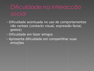 - Dificuldade acentuada no uso de comportamentos não verbais (contacto visual, expressão facial, gestos) - Dificuldade em fazer  amigos - Apresenta dificuldade em compartilhar suas emoções 