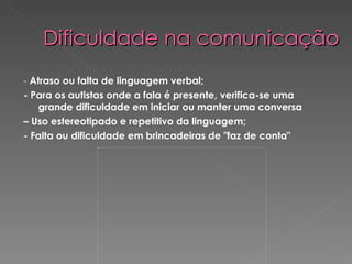 Dificuldade na comunicação   -  Atraso ou falta de linguagem verbal;  - Para os autistas onde a fala é presente, verifica-se uma grande dificuldade em iniciar ou manter uma conversa –  Uso estereotipado e repetitivo da linguagem; - Falta ou dificuldade em brincadeiras de &quot;faz de conta&quot; 