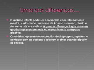 Uma das diferenças… O autismo infantil pode ser confundido com retardamento mental, surdo-mudo, síndrome de trauma craniano, afasia e síndrome pós encefálico.  A grande diferença é que os outros quadros apresentam mais ou menos intacta a resposta afectiva . Os autistas, apresentam anomalias de linguagem, repelem o contacto com as pessoas e afastam o olhar quando alguém os encara.  