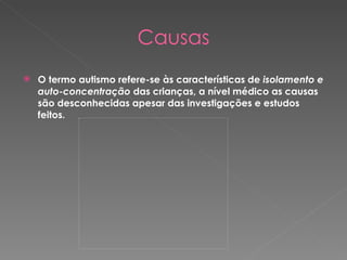 Causas O termo autismo refere-se às características de  isolamento e auto-concentração  das crianças, a nível médico as causas são desconhecidas apesar das investigações e estudos feitos. 