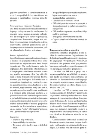 AUTISMO


que debe controlarse si también entienden el       – Incapacidad para llevar a cabo muchos tra-
texto. La capacidad de leer con fluidez sin          bajos mentales inconscientes.
entender el significado es conocido como hi-       – Incapacidad de leer mentes.
perlexia.                                          – Deficiencias de memoria social.
                                                   – Dificultad para reconocer a la gente por la
Preocupaciones e intereses limitados                 forma y textura de la piel en sus caras (pro-
Una de las marcas distintivas del síndrome de        sopagnosia).
Asperger es la preocupación –u obsesión– del       – Dificultad para segmentar en palabras el flujo
niño con ciertos asuntos, a menudo en los te-        auditivo continuo.
mas del transporte (los trenes en particular),     – Inteligencia anormalmente elevada.
computadoras, dinosaurios, mapas, arte, etc.       – Ceguera emocional a las emociones de los
Estas preocupaciones, normalmente en áreas           otros.
intelectuales, cambian generalmente con el
tiempo pero no en intensidad y conducen, qui-
zá, a la exclusión de otras actividades.          Trastorno semántico-pragmático
                                                  El trastorno semántico-pragmático es otro es-
Rutinas, inflexibilidad                           labón del continuo autista. Originalmente, fue
Los niños imponen a menudo rutinas rígidas a      definido en las publicaciones sobre trastornos
sí mismos y a quienes les rodean, desde cómo      del lenguaje en 1983 por Rapin y Allen [9], en
desean que se hagan las cosas hasta lo que        referencia a un grupo de niños que presenta-
comerán, etc. Ello puede frustrar a todos los     ban rasgos autistas leves y problemas específi-
implicados. Irán cambiando estas rutinas con      cos de lenguaje semántico-pragmático.
el tiempo, pues a medida que maduren, se hará         Los niños con TSP son el grupo con la
más sencillo razonar con ellos. Esta inflexibi-   mayor capacidad de sociabilidad, pero mues-
lidad se pone de manifiesto también de otras      tran desde un principio más problemas en
maneras, que dan lugar a dificultades con el      aprender las destrezas básicas del lenguaje.
pensamiento imaginativo y creativo. Les sue-      No obstante, se sospecha que estas dificulta-
len gustar las mismas cosas, hechas de la mis-    des se disolverán en las esferas de una excen-
ma manera, repetidamente una y otra vez. A        tricidad leve [34].
menudo, no pueden ver el foco de una historia         Los niños con TSP presentan otros pro-
o la conexión entre comenzar una tarea y lo       blemas además del de hablar y comprender
que será el resultado. Sobresalen generalmen-     las palabras, motivo por el cual se trata de un
te en las habilidades memorísticas (aprenden      trastorno de comunicación en lugar de un tras-
información sin entender). Siempre se les debe    torno de lenguaje. Se piensa que la dificultad
intentar explicar todo de manera que puedan       de estos niños radica en la forma de procesar
entenderlo. No deben realizarse suposiciones      la información. Los niños encuentran dificul-
ya que suelen ‘soltar’ información ‘como un       tades para extraer el significado central o la
loro’, pero sin saber su significado.             importancia de un acontecimiento; en vez de
                                                  esto, tienden a focalizar su atención en los
Cognición                                         detalles.
 – Intereses muy reducidos.                           Constantemente extraemos información
 – Anormalidades de atención.                     de nuestro entorno; buscamos siempre simili-
 – Torpeza, a veces tan leve que es difícil de    tudes y diferencias para poder entender y an-
   notar.                                         ticipar. Los niños con dificultades para ex-

REV NEUROL CLIN 2001; 2 (1): 175-192                                                           187
 