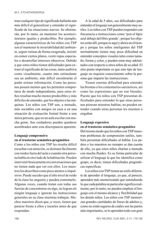 M.C. ETCHEPAREBORDA


traer cualquier tipo de significado hallarán aún        A la edad de 5 años, sus dificultades para
más difícil el generalizar y entender el signi-     entender el lenguaje son generalmente muy su-
ficado de las situaciones nuevas. Se obstina-       tiles. Los niños con TSP pueden responder con
rán, por lo tanto, en mantener los aconteci-        frecuencia a instrucciones como ‘pon el lápiz
mientos iguales y predecibles. Por ejemplo,         azul debajo del libro grande’, porque los obje-
algunas características de los niños con TSP        tos están allí, porque es aquí y ahora en el tiem-
son el mantener la invariabilidad del ambien-       po y porque los niños inteligentes del TSP
te, seguir rutinas de forma exagerada, insistir     normalmente tienen muy poca dificultad en
en comer ciertos platos, vestir ropas especia-      entender conceptos visuales tales como tama-
les o desarrollar intereses obsesivos. Debido       ño, forma y color, y pueden estar muy adelan-
a que estos niños tienen dificultades para ex-      tados con respecto a otros niños de su edad. El
traer el significado de las cosas, tanto auditiva   otro punto importante es que este tipo de len-
como visualmente, cuanto más estimulante            guaje no requiere conocimiento sobre la per-
sea un ambiente, más difícil encontrarán el         sona que imparte las instrucciones.
poder extraer información. Como las perso-              Tienen enorme dificultad para entender
nas poseen mentes que les permiten compor-          las bromas o los comentarios sarcásticos, así
tarse de modo independiente, para estos ni-         como las expresiones que no son literales.
ños resultan mucho menos predecibles y más          Puesto que los niños con TSP presentan di-
difíciles de entender, que los objetos o las má-    ficultades para entender lo que otras perso-
quinas. Los niños con TSP son, a menudo,            nas piensan mientras hablan, no pueden en-
más sociables con amigos en casa o en una           tender cuando otras personas les mienten o
situación de evaluación formal frente a una         engañan.
única persona, que en un aula escolar con mu-
cha gente. Sus cuidadores pueden quedarse           Lenguaje expresivo
asombrados ante esta discrepancia aparente.         en el trastorno semántico-pragmático
                                                    Del mismo modo que los niños con TSP mues-
Lenguaje comprensivo                                tran problemas de comprensión sutiles, tam-
en el trastorno semántico-pragmático                bién presentan dificultades al hablar. Los pa-
Como a los niños con TSP les resulta difícil        dres o los maestros no siempre se dan cuenta
escuchar con atención, se distraen fácilmente       de ello, ya que estos niños charlan a menudo
con ruidos fuera del aula o cuando otra perso-      con mucha fluidez. Es su forma particular de
na habla en otro lado de la habitación. Pueden      utilizar el lenguaje la que los identifica como
intervenir bruscamente en conversaciones que        grupo, es decir, tienen dificultades pragmáti-
no tienen nada que ver con ellos. Los maes-         cas específicas.
tros los describen como poco atentos o impul-           Los niños con TSP tienen un estilo diferen-
sivos. Puede suceder que el alto nivel de ruido     te de aprender el lenguaje, ya que, al parecer,
de la clase les angustie y pueden comentarlo.       aprenden más memorizando que entendiendo
Algunas veces, cuando tratan con todas sus          lo que cada palabra en particular significa real-
fuerzas de concentrarse en algo, no logran oír      mente; por lo tanto, no pueden emplear el len-
ningún lenguaje e ignoran las instrucciones         guaje con el mismo alcance y flexibilidad que
generales en su clase mientras trabajan. Mu-        los demás niños. Los niños con TSP memori-
chos maestros dicen que, a veces, tienen que        zan grandes cantidades de frases de adultos y,
pararse frente a ellos y tocarles antes de que      como no están seguros de cuáles son las partes
respondan.                                          más importantes, se lo aprenden todo con gran

188                                                             REV NEUROL CLIN 2001; 2 (1): 175-192
 