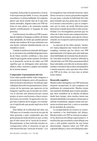 AUTISMO


exactitud, incluyendo la entonación y el acen-      investigadores han utilizado historias sobre
to de la persona que habla. A veces, uno puede      falsas creencias y tareas que pueden engañar
escucharse a sí mismo hablando. En conjunto,        (lo que pone a prueba la habilidad del niño
parece que dicen mucho más de lo que real-          para entender que hay gente que no compar-
mente entienden. Algunos niños con TSP uti-         te el mismo conocimiento y que se compor-
lizan un tono plano o de sonsonete cuando           tará, por lo tanto, de modo diferente) para
repiten ecolálicamente el lenguaje de otras         determinar cuándo desarrolla el niño esta ha-
personas.                                           bilidad. Los investigadores piensan que los
     Con frecuencia, los niños con TSP se acuer-    niños de 4 años tienen una comprensión bas-
dan de emplear el lenguaje ecolálico de forma       tante buena de las mentes, pero que los chicos
muy apropiada, de modo que pueden parecer           situados en el espectro autista presentan más
mucho más maduros de lo que realmente son;          dificultades.
este hecho contrasta dramáticamente con su              La mayoría de los niños autistas ‘nuclea-
inmadurez social.                                   res’ nunca adquieren una ‘teoría de la mente’
     Cuando se analiza el contenido del lengua-     compleja, mientras que los chicos con TSP
je, se encuentra una cantidad desproporciona-       aparentemente sí lo logran, pero más tarde que
da de frases sociales ecolálicas y muy poco         otras habilidades de la misma fase de desarro-
sobre lo que la gente siente o piensa. El retraso   llo. Esta falta social del ‘nosotros’ dificulta la
en el desarrollo social de los niños con TSP        vida del niño con TSP. Ellos encuentran difícil
significa que no distinguen entre personas:         hacer amistades con niños de su misma edad y
adultos, niños, maestros y padres son tratados      tienden a orientarse hacia niños más pequeños
de la misma manera.                                 o mucho mayores, salvo que haya otros niños
                                                    con TSP en la clase, en cuyo caso se atraen
Comprender el pensamiento del otro                  como imanes.
Estos niños pueden hablar sobre imágenes o
secuencias de imágenes, pero sólo pueden re-        Desarrollo cognitivo
latar los hechos más básicos. Su falta de capa-     Muchos niños inteligentes con TSP tienen una
cidad para describir los pensamientos e inten-      memoria excepcional, lo cual compensa sus
ciones de las personas que aparecen en las          problemas de comunicación. Muchos tienen
imágenes significa que no pueden ser creati-        una memoria detallada para eventos pasados,
vos ni efectuar una abstracción por cuenta          que otros miembros de la familia olvidaron
propia, ni sacar conclusiones o hacer un pre-       desde hace tiempo; otros muchos tienen una
dicciones con sentido. Se agarrarán a los ras-      memoria detallada con respecto a frases que se
gos más evidentes de la imagen, sin conside-        utilizan socialmente; algunos tienen una me-
rar el significado que pueda implicarse de la       moria excelente para leer, y otros se acuerdan
misma.                                              de las melodías de canciones.
    Para hablar de la dificultad del niño con            La incapacidad de ser creativo se extien-
TSP para ver el mundo a través de los ojos de       de también a las habilidades del dibujo.
otras personas o para comprender que otra           Muchos niños con TSP se retrasan en adqui-
gente piensa de modo distinto al suyo, se dice      rir las destrezas del dibujo representativo. A
que el niño carece de la ‘teoría de la mente’.      muchos hay que enseñarles cómo dibujar una
Recientemente, se han realizado muchas in-          cara y sólo podrán repetirlo de una forma
vestigaciones sobre el momento en que un            determinada. Algunos niños con TSP sólo
niño desarrolla una ‘teoría de la mente’. Los       copiarán dibujos y otros sólo dibujarán obje-

REV NEUROL CLIN 2001; 2 (1): 175-192                                                              189
 
