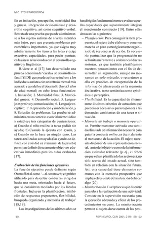 M.C. ETCHEPAREBORDA


llo en imitación, percepción, motricidad fina      han dirigido fundamentalmente a evaluar aque-
y gruesa, integración óculo-manual y desa-         llas capacidades que supuestamente integran
rrollo cognitivo, así como cognitivo-verbal.       el mencionado constructo [19]. Entre ellas
Se trata de una prueba que puede administrar-      destacan las siguientes:
se a los sujetos autistas de niveles mentales        – Planificación. Para conseguir la meta pro-
más bajos, pero que presenta problemas psi-            puesta, el sujeto debe elaborar y poner en
cométricos importantes, ya que asigna muy              marcha un plan estratégicamente organi-
arbitrariamente los ítems a las áreas y exige          zado de secuencias de acción. Es necesa-
excesivas capacidades, para poder puntuar,             rio puntualizar que la programación no
en las áreas relacionadas con el desarrollo cog-       se limita meramente a ordenar conductas
nitivo y lingüístico.                                  motoras, ya que también planificamos
    Rivière et al [17] han desarrollado una            nuestros pensamientos con el fin de de-
prueba denominada ‘escalas de desarrollo in-           sarrollar un argumento, aunque no mo-
fantil’ (EDI) que puede aplicarse incluso a los        vamos un solo músculo, o recurrimos a
individuos autistas con un retraso mental más          ella en procesos de recuperación de la
acusado y que define el desarrollo (hasta 5 años       información almacenada en la memoria
de edad mental) en ocho áreas funcionales:             declarativa, tanto semántica como episó-
1. Imitación; 2. Motricidad fina; 3. Motrici-          dica o perceptiva.
dad gruesa; 4. Desarrollo social; 5. Lengua-         – Flexibilidad. Es la capacidad de alternar
je expresivo y comunicación; 6. Lenguaje re-           entre distintos criterios de actuación que
ceptivo; 7. Representación y simbolización, y          pueden ser necesarios para responder a las
8. Solución de problemas. La prueba se ad-             demandas cambiantes de una tarea o si-
ministra en un contexto esencialmente lúdico           tuación.
y establece tres categorías de puntuaciones:         – Memoria de trabajo o memoria operati-
a) Cuando el niño realiza la tarea pedida sin          va. Permite mantener activada una canti-
ayuda; b) Cuando la ejecuta con ayuda, y               dad limitada de información necesaria para
c) Cuando no la hace en ningún caso. Las               guiar la conducta online, es decir, durante
tareas realizadas con ayuda (las ayudas se de-         el transcurso de la acción. El sujeto nece-
finen con claridad en el manual de la prueba)          sita disponer de una representación men-
permiten definir directamente objetivos edu-           tal, tanto del objetivo como de la informa-
cativos inmediatos para los niños evaluados            ción estimular relevante (p. ej., el orden
[17].                                                  en que se han planificado las acciones), no
                                                       sólo acerca del estado actual, sino tam-
Evaluación de las funciones ejecutivas                 bién en relación con la situación futura.
La función ejecutiva puede definirse según             Así, esta capacidad tiene elementos co-
Ozonoff et al como ‘...el constructo cognitivo         munes con la memoria prospectiva que
utilizado para describir conductas dirigidas           implica el recuerdo de la intención de hacer
hacia una meta, orientadas hacia el futuro,            algo [20].
que se consideran mediadas por los lóbulos           – Monitorización. Es el proceso que discurre
frontales. Incluyen la planificación, inhibi-          paralelo a la realización de una actividad.
ción de respuestas prepotentes, flexibilidad,          Consiste en la supervisión necesaria para
búsqueda organizada y memoria de trabajo’              la ejecución adecuada y eficaz de los pro-
[18,19].                                               cedimientos en curso. La monitorización
    Las investigaciones de los últimos años se         permite al sujeto darse cuenta de las posi-

180                                                            REV NEUROL CLIN 2001; 2 (1): 175-192
 