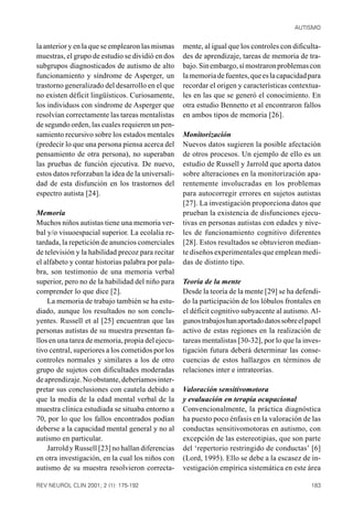 AUTISMO


la anterior y en la que se emplearon las mismas    mente, al igual que los controles con dificulta-
muestras, el grupo de estudio se dividió en dos    des de aprendizaje, tareas de memoria de tra-
subgrupos diagnosticados de autismo de alto        bajo. Sin embargo, sí mostraron problemas con
funcionamiento y síndrome de Asperger, un          la memoria de fuentes, que es la capacidad para
trastorno generalizado del desarrollo en el que    recordar el origen y características contextua-
no existen déficit lingüísticos. Curiosamente,     les en las que se generó el conocimiento. En
los individuos con síndrome de Asperger que        otra estudio Bennetto et al encontraron fallos
resolvían correctamente las tareas mentalistas     en ambos tipos de memoria [26].
de segundo orden, las cuales requieren un pen-
samiento recursivo sobre los estados mentales      Monitorización
(predecir lo que una persona piensa acerca del     Nuevos datos sugieren la posible afectación
pensamiento de otra persona), no superaban         de otros procesos. Un ejemplo de ello es un
las pruebas de función ejecutiva. De nuevo,        estudio de Russell y Jarrold que aporta datos
estos datos reforzaban la idea de la universali-   sobre alteraciones en la monitorización apa-
dad de esta disfunción en los trastornos del       rentemente involucradas en los problemas
espectro autista [24].                             para autocorregir errores en sujetos autistas
                                                   [27]. La investigación proporciona datos que
Memoria                                            prueban la existencia de disfunciones ejecu-
Muchos niños autistas tiene una memoria ver-       tivas en personas autistas con edades y nive-
bal y/o visuoespacial superior. La ecolalia re-    les de funcionamiento cognitivo diferentes
tardada, la repetición de anuncios comerciales     [28]. Estos resultados se obtuvieron median-
de televisión y la habilidad precoz para recitar   te diseños experimentales que emplean medi-
el alfabeto y contar historias palabra por pala-   das de distinto tipo.
bra, son testimonio de una memoria verbal
superior, pero no de la habilidad del niño para    Teoría de la mente
comprender lo que dice [2].                        Desde la teoría de la mente [29] se ha defendi-
    La memoria de trabajo también se ha estu-      do la participación de los lóbulos frontales en
diado, aunque los resultados no son conclu-        el déficit cognitivo subyacente al autismo. Al-
yentes. Russell et al [25] encuentran que las      gunos trabajos han aportado datos sobre el papel
personas autistas de su muestra presentan fa-      activo de estas regiones en la realización de
llos en una tarea de memoria, propia del ejecu-    tareas mentalistas [30-32], por lo que la inves-
tivo central, superiores a los cometidos por los   tigación futura deberá determinar las conse-
controles normales y similares a los de otro       cuencias de estos hallazgos en términos de
grupo de sujetos con dificultades moderadas        relaciones inter e intrateorías.
de aprendizaje. No obstante, deberíamos inter-
pretar sus conclusiones con cautela debido a       Valoración sensitivomotora
que la media de la edad mental verbal de la        y evaluación en terapia ocupacional
muestra clínica estudiada se situaba entorno a     Convencionalmente, la práctica diagnóstica
70, por lo que los fallos encontrados podían       ha puesto poco énfasis en la valoración de las
deberse a la capacidad mental general y no al      conductas sensitivomotoras en autismo, con
autismo en particular.                             excepción de las estereotipias, que son parte
    Jarrold y Russell [23] no hallan diferencias   del ‘repertorio restringido de conductas’ [6]
en otra investigación, en la cual los niños con    (Lord, 1995). Ello se debe a la escasez de in-
autismo de su muestra resolvieron correcta-        vestigación empírica sistemática en este área

REV NEUROL CLIN 2001; 2 (1): 175-192                                                           183
 