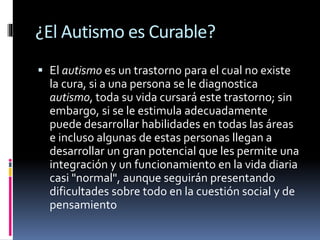 ¿El Autismo es Curable?
 El autismo es un trastorno para el cual no existe
la cura, si a una persona se le diagnostica
autismo, toda su vida cursará este trastorno; sin
embargo, si se le estimula adecuadamente
puede desarrollar habilidades en todas las áreas
e incluso algunas de estas personas llegan a
desarrollar un gran potencial que les permite una
integración y un funcionamiento en la vida diaria
casi "normal", aunque seguirán presentando
dificultades sobre todo en la cuestión social y de
pensamiento
 