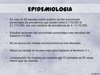 EPIDEMIOLOGIA
• En mas de 20 estudios sobre autismo se han encontrado
  porcentajes de prevalencia que oscilan entre 0,7/10,000 al
  21,1/10,000, con una mediana de prevalencia de 4 – 5 /10,000.

• Estudios recientes han encontrado porcentajes mas elevados del
  trastorno 1/1,000.

• No se asocia con niveles socioeconómicos mas elevados.

• Mayor porcentaje en el sexo masculino respecto al femenino 4:1.

• La proporción de mujeres con autismo con CI normales es 50 veces
  menor que los varones.
 