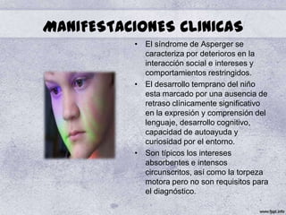 MANIFESTACIONES CLINICAS
          • El síndrome de Asperger se
            caracteriza por deterioros en la
            interacción social e intereses y
            comportamientos restringidos.
          • El desarrollo temprano del niño
            esta marcado por una ausencia de
            retraso clínicamente significativo
            en la expresión y comprensión del
            lenguaje, desarrollo cognitivo,
            capacidad de autoayuda y
            curiosidad por el entorno.
          • Son típicos los intereses
            absorbentes e intensos
            circunscritos, así como la torpeza
            motora pero no son requisitos para
            el diagnóstico.
 