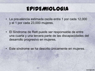 EPIDEMIOLOGIA
• La prevalencia estimada oscila entre 1 por cada 12,000
  y el 1 por cada 23,000 mujeres.

• El Síndrome de Rett puede ser responsable de entre
  una cuarta y una tercera parte de las discapacidades del
  desarrollo progresivo en mujeres.

• Este síndrome se ha descrito únicamente en mujeres.
 