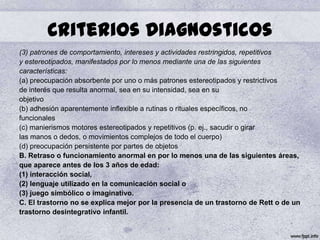 Criterios Diagnosticos
(3) patrones de comportamiento, intereses y actividades restringidos, repetitivos
y estereotipados, manifestados por lo menos mediante una de las siguientes
características:
(a) preocupación absorbente por uno o más patrones estereotipados y restrictivos
de interés que resulta anormal, sea en su intensidad, sea en su
objetivo
(b) adhesión aparentemente inflexible a rutinas o rituales específicos, no
funcionales
(c) manierismos motores estereotipados y repetitivos (p. ej., sacudir o girar
las manos o dedos, o movimientos complejos de todo el cuerpo)
(d) preocupación persistente por partes de objetos
B. Retraso o funcionamiento anormal en por lo menos una de las siguientes áreas,
que aparece antes de los 3 años de edad:
(1) interacción social,
(2) lenguaje utilizado en la comunicación social o
(3) juego simbólico o imaginativo.
C. El trastorno no se explica mejor por la presencia de un trastorno de Rett o de un
trastorno desintegrativo infantil.
 