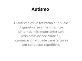 Autismo
El autismo es un trastorno que suele
diagnosticarse en la niñez. Los
síntomas más importantes son
problemas de socialización,
comunicación y puede caracterizarse
por conductas repetitivas

 