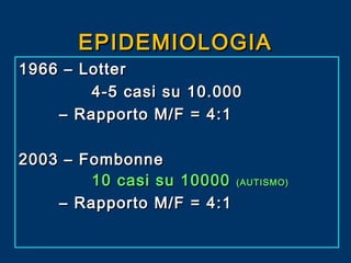 EPIDEMIOLOGIA
1966 – Lotter
4-5 casi su 10.000
– Rapporto M/F = 4:1
2003 – Fombonne
10 casi su 10000 (AUTISMO)
– Rapporto M/F = 4:1

 