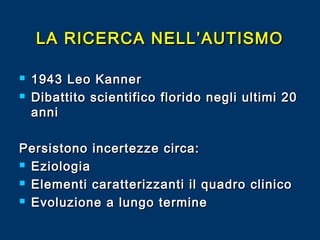 LA RICERCA NELL’AUTISMO



1943 Leo Kanner
Dibattito scientifico florido negli ultimi 20
anni

Persistono incertezze circa:
 Eziologia
 Elementi caratterizzanti il quadro clinico
 Evoluzione a lungo termine

 