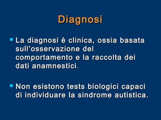 Diagnosi




La diagnosi è clinica, ossia basata
sull’osservazione del
comportamento e la raccolta dei
dati anamnestici .
Non esistono tests biologici capaci
di individuare la sindrome autistica.

 