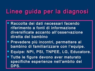 Linee guida per la diagnosi







Raccolta dei dati necessari facendo
riferimento a fonti di informazione
diversificate accanto all’osservazione
diretta del bambino
Prevedere più incontri, permettere al
bambino di familiarizzare con l’equipe.
Equipe: NPI, PSI, TNPEE, LG, Educatore.
Tutte le figure devono aver maturato
specifiche esperienze nell’ambito dei
DPS.

 