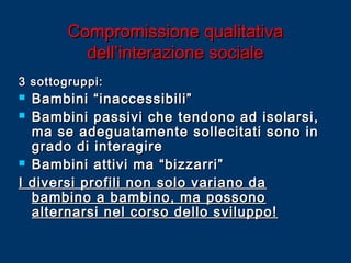 Compromissione qualitativa
dell’interazione sociale
3 sottogruppi:

Bambini “inaccessibili”
 Bambini passivi che tendono ad isolarsi,
ma se adeguatamente sollecitati sono in
grado di interagire
 Bambini attivi ma “bizzarri”
I diversi profili non solo variano da
bambino a bambino, ma possono
alternarsi nel corso dello sviluppo!


 