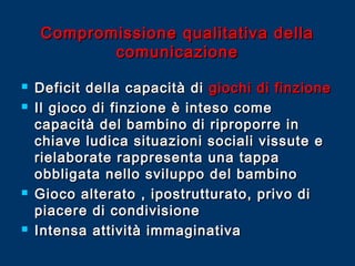 Compromissione qualitativa della
comunicazione







Deficit della capacità di giochi di finzione
Il gioco di finzione è inteso come
capacità del bambino di riproporre in
chiave ludica situazioni sociali vissute e
rielaborate rappresenta una tappa
obbligata nello sviluppo del bambino
Gioco alterato , ipostrutturato, privo di
piacere di condivisione
Intensa attività immaginativa

 