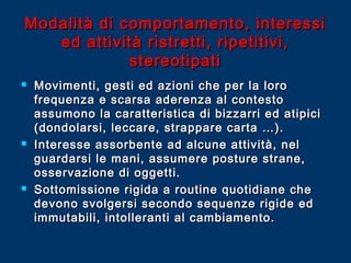 Modalità di comportamento, interessi
ed attività ristretti, ripetitivi,
stereotipati






Movimenti, gesti ed azioni che per la loro
frequenza e scarsa aderenza al contesto
assumono la caratteristica di bizzarri ed atipici
(dondolarsi, leccare, strappare carta …).
Interesse assorbente ad alcune attività, nel
guardarsi le mani, assumere posture strane,
osservazione di oggetti.
Sottomissione rigida a routine quotidiane che
devono svolgersi secondo sequenze rigide ed
immutabili, intolleranti al cambiamento.

 