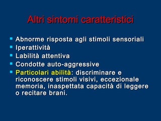 Altri sintomi caratteristici






Abnorme risposta agli stimoli sensoriali
Iperattività
Labilità attentiva
Condotte auto-aggressive
Particolari abilità : discriminare e
riconoscere stimoli visivi, eccezionale
memoria, inaspettata capacità di leggere
o recitare brani.

 
