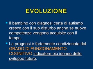 EVOLUZIONE




Il bambino con diagnosi certa di autismo
cresce con il suo disturbo anche se nuove
competenze vengono acquisite con il
tempo.
La prognosi è fortemente condizionata dal
GRADO DI FUNZIONAMENTO
COGNITIVO indicatore più idoneo dello
sviluppo futuro.

 