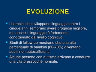 EVOLUZIONE






I bambini che sviluppano linguaggio entro i
cinque anni sembrano avere prognosi migliore,
ma anche il linguaggio è fortemente
condizionato dal livello cognitivo.
Studi di follow-up mostrano che una alta
percentuale di bambini (60-70%) diventano
adulti non autosufficienti.
Alcune persone con autismo arrivano a condurre
una vita pressocchè normale.

 